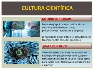MÉTODO DE TRABAJO
Metodología práctica con realización de
debates y actividades en clase,
presentaciones individuales y en grupo.
La realización de los trabajos y actividades son
tan importantes como los exámenes.
¿PARA QUÉ SIRVE?
Te será útil para continuar tus estudios en
bachillerato y posteriormente en cualquier
rama científica tanto en la Universidad como
para cursar ciclos formativos de grado medio
y superior.
CULTURA CIENTÍFICA
 