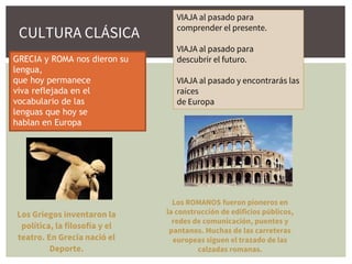 VIAJA al pasado para
comprender el presente.
VIAJA al pasado para
descubrir el futuro.
VIAJA al pasado y encontrarás las
raíces
de Europa
GRECIA y ROMA nos dieron su
lengua,
que hoy permanece
viva reflejada en el
vocabulario de las
lenguas que hoy se
hablan en Europa
Los ROMANOS fueron pioneros en
la construcción de edificios públicos,
redes de comunicación, puentes y
pantanos. Muchas de las carreteras
europeas siguen el trazado de las
calzadas romanas.
Los Griegos inventaron la
política, la filosofía y el
teatro. En Grecia nació el
Deporte.
CULTURA CLÁSICA
 