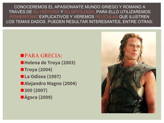 CONOCEREMOS EL APASIONANTE MUNDO GRIEGO Y ROMANO A
TRAVÉS DE SU HISTORIA Y SU MITOLOGÍA. PARA ELLO UTILIZAREMOS
POWERPOINT EXPLICATIVOS Y VEREMOS PELÍCULAS QUE ILUSTREN
LOS TEMAS DADOS. PUEDEN RESULTAR INTERESANTES, ENTRE OTRAS:
◼PARA GRECIA:
◼Helena de Troya (2003)
◼Troya (2004)
◼La Odisea (1997)
◼Alejandro Magno (2004)
◼300 (2007)
◼Ágora (2009)
 