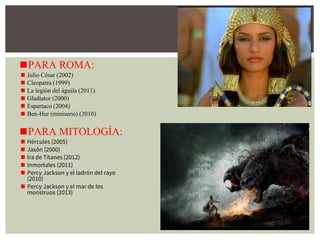 ◼PARA ROMA:
◼ Julio César (2002)
◼ Cleopatra (1999)
◼ La legión del águila (2011)
◼ Gladiator (2000)
◼ Espartaco (2004)
◼ Ben-Hur (miniserie) (2010)
◼PARA MITOLOGÍA:
◼ Hércules (2005)
◼ Jasón (2000)
◼ Ira de Titanes (2012)
◼ Inmortales (2011)
◼ Percy Jackson y el ladrón del rayo
(2010)
◼ Percy Jackson y el mar de los
monstruos (2013)
 
