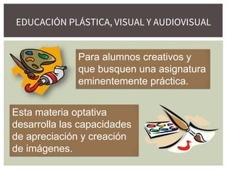 EDUCACIÓN PLÁSTICA, VISUAL Y AUDIOVISUAL
Para alumnos creativos y
que busquen una asignatura
eminentemente práctica.
Esta materia optativa
desarrolla las capacidades
de apreciación y creación
de imágenes.
 