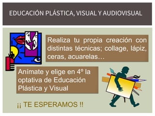 Realiza tu propia creación con
distintas técnicas; collage, lápiz,
ceras, acuarelas…
Anímate y elige en 4º la
optativa de Educación
Plástica y Visual
¡¡ TE ESPERAMOS !!
EDUCACIÓN PLÁSTICA, VISUAL Y AUDIOVISUAL
 