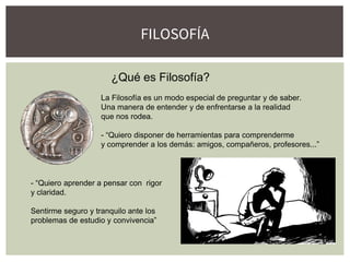 FILOSOFÍA
¿Qué es Filosofía?
La Filosofía es un modo especial de preguntar y de saber.
Una manera de entender y de enfrentarse a la realidad
que nos rodea.
- “Quiero disponer de herramientas para comprenderme
y comprender a los demás: amigos, compañeros, profesores...”
- “Quiero aprender a pensar con rigor
y claridad.
Sentirme seguro y tranquilo ante los
problemas de estudio y convivencia”
 