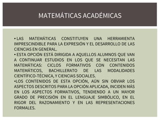 MATEMÁTICAS ACADÉMICAS
▪ LAS MATEMÁTICAS CONSTITUYEN UNA HERRAMIENTA
IMPRESCINDIBLE PARA LA EXPRESIÓN Y EL DESARROLLO DE LAS
CIENCIAS EN GENERAL.
▪ ESTA OPCIÓN ESTÁ DIRIGIDA A AQUELLOS ALUMNOS QUE VAN
A CONTINUAR ESTUDIOS EN LOS QUE SE NECESITAN LAS
MATEMÁTICAS: CICLOS FORMATIVOS CON CONTENIDOS
MATEMÁTICOS, BACHILLERATO DE LAS MODALIDADES
CIENTÍFICO-TÉCNICA, Y CIENCIAS SOCIALES.
▪LOS CONTENIDOS DE ESTA OPCIÓN, AÚN SIN OBVIAR LOS
ASPECTOS DESCRITOS PARA LA OPCIÓN APLICADA, INCIDEN MÁS
EN LOS ASPECTOS FORMATIVOS, TENDIENDO A UN MAYOR
GRADO DE PRECISIÓN EN EL LENGUAJE SIMBÓLICO, EN EL
RIGOR DEL RAZONAMIENTO Y EN LAS REPRESENTACIONES
FORMALES.
 