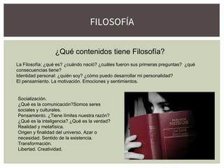 FILOSOFÍA
¿Qué contenidos tiene Filosofía?
La Filosofía: ¿qué es? ¿cuándo nació? ¿cuáles fueron sus primeras preguntas? ¿qué
consecuencias tiene?
Identidad personal: ¿quién soy? ¿cómo puedo desarrollar mi personalidad?
El pensamiento. La motivación. Emociones y sentimientos.
Socialización.
¿Qué es la comunicación?Somos seres
sociales y culturales.
Pensamiento. ¿Tiene límites nuestra razón?
¿Qué es la inteligencia? ¿Qué es la verdad?
Realidad y metafísica.
Origen y finalidad del universo. Azar o
necesidad. Sentido de la existencia.
Transformación.
Libertad. Creatividad.
 