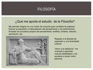 FILOSOFÍA
¿Qué me aporta el estudio de la Filosofía?
Me permite integrar en una visión de conjunto gran cantidad de saberes.
Educar la expresión e interpretación del pensamiento y los sentimientos.
Emplear los procesos propios del pensamiento: análisis, síntesis, relación,
asociación, etc.
Respeto a la libertad de
expresión y a la diversidad
cultural.
“Amor a la sabiduría”: me
motivará a aprender
nuevas habilidades y me
ayudará a crecer como
persona.
 
