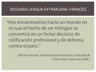 SEGUNDA LENGUA EXTRANJERA: FRANCÉS
“Nos encaminamos hacia un mundo en
el cual el hecho de ser trilingüe se
convertirá en un factor decisivo de
calificación profesional y de defensa
contra el paro.”
(Michel Rocard. Declaraciones hechas a Le Monde de
l’Éducation. Enero de 1989.)
 