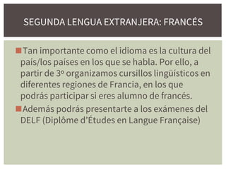 ◼Tan importante como el idioma es la cultura del
país/los países en los que se habla. Por ello, a
partir de 3º organizamos cursillos lingüísticos en
diferentes regiones de Francia, en los que
podrás participar si eres alumno de francés.
◼Además podrás presentarte a los exámenes del
DELF (Diplôme d’Études en Langue Française)
SEGUNDA LENGUA EXTRANJERA: FRANCÉS
 