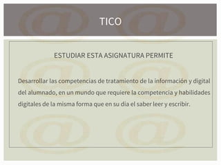 ESTUDIAR ESTA ASIGNATURA PERMITE
Desarrollar las competencias de tratamiento de la información y digital
del alumnado, en un mundo que requiere la competencia y habilidades
digitales de la misma forma que en su día el saber leer y escribir.
TICO
 