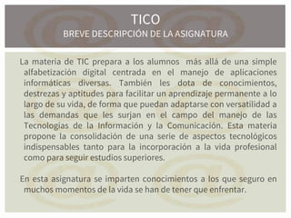 La materia de TIC prepara a los alumnos más allá de una simple
alfabetización digital centrada en el manejo de aplicaciones
informáticas diversas. También les dota de conocimientos,
destrezas y aptitudes para facilitar un aprendizaje permanente a lo
largo de su vida, de forma que puedan adaptarse con versatilidad a
las demandas que les surjan en el campo del manejo de las
Tecnologías de la Información y la Comunicación. Esta materia
propone la consolidación de una serie de aspectos tecnológicos
indispensables tanto para la incorporación a la vida profesional
como para seguir estudios superiores.
En esta asignatura se imparten conocimientos a los que seguro en
muchos momentos de la vida se han de tener que enfrentar.
TICO
BREVE DESCRIPCIÓN DE LA ASIGNATURA
 