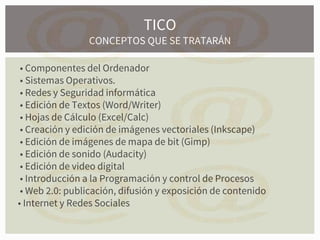 • Componentes del Ordenador
• Sistemas Operativos.
• Redes y Seguridad informática
• Edición de Textos (Word/Writer)
• Hojas de Cálculo (Excel/Calc)
• Creación y edición de imágenes vectoriales (Inkscape)
• Edición de imágenes de mapa de bit (Gimp)
• Edición de sonido (Audacity)
• Edición de video digital
• Introducción a la Programación y control de Procesos
• Web 2.0: publicación, difusión y exposición de contenido
• Internet y Redes Sociales
TICO
CONCEPTOS QUE SE TRATARÁN
 