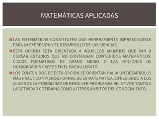 ◼LAS MATEMÁTICAS CONSTITUYEN UNA HERRRAMIENTA IMPRESCINDIBLE
PARA LA EXPRESIÓN Y EL DESARROLLO DE LAS CIENCIAS.
◼ESTA OPCIÓN ESTÁ ORIENTADA A AQUELLOS ALUMNOS QUE VAN A
CURSAR ESTUDIOS QUE NO CONTENGAN CONTENIDOS MATEMÁTICOS:
CICLOS FORMATIVOS DE GRADO MEDIO O LAS OPCIONES DE
HUMANIDADES Y ARTES EN EL BACHILLERATO.
◼LOS CONTENIDOS DE ESTA OPCIÓN SE ORIENTAN HACIA UN DESARROLLO
MÁS PRÁCTICO Y MENOS FORMAL DE LA MATEMÁTICA, OFRECIENDO A LOS
ALUMNOS LA POSIBILIDAD DE RESOLVER PROBLEMAS RELATIVOS TANTO A
LA ACTIVIDAD COTIDIANA COMO A OTROS ÁMBITOS DEL CONOCIMIENTO.
MATEMÁTICAS APLICADAS
 