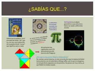 Sabías que la palabra “cero”
procede del árabe “sifr” que
es, a su vez, una traducción
de la palabra hindú “sunya”
que significa vacío o nada
Actualmente hay
registradas unas 370
demostraciones del
teorema de Pitágoras
¿Por qué no hay premio Nobel en Matemáticas?
Se cuentan varias historias, la más conocida dice que la esposa de Nobel
tenía amoríos con el matemático Mittag-Leffler, por lo que en venganza,
no incluyó dicha asignatura en los premios. No parece ser muy cierta, ya
que Nobel no estaba casado.
Un fractal es un objeto
geométrico cuya estructura
básica se repite a diferentes
escalas
La Alhambra
de Granada
esconde una
gran belleza
matemática
¿SABÍAS QUE...?
 