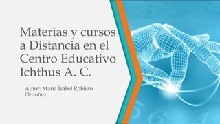 Materias y cursos
a Distancia en el
Centro Educativo
Ichthus A. C.
Autor: María Isabel Roblero
Ordoñez
 
