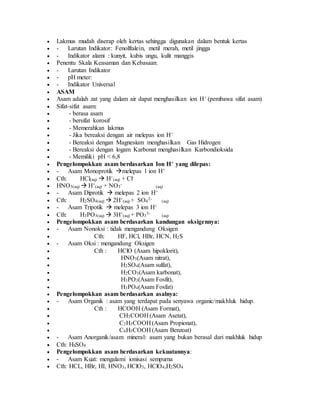  Lakmus mudah diserap oleh kertas sehingga digunakan dalam bentuk kertas
 - Larutan Indikator: Fenolftalein, metil merah, metil jingga
 - Indikator alami : kunyit, kubis ungu, kulit manggis
 Penentu Skala Keasaman dan Kebasaan:
 - Larutan Indikator
 - pH meter:
 - Indikator Universal
 ASAM
 Asam adalah zat yang dalam air dapat menghasilkan ion H+ (pembawa sifat asam)
 Sifat-sifat asam:
 - berasa asam
 - bersifat korosif
 - Memerahkan lakmus
 - Jika bereaksi dengan air melepas ion H+
 - Bereaksi dengan Magnesium menghasilkan Gas Hidrogen
 - Bereaksi dengan logam Karbonat menghasilkan Karbondioksida
 - Memiliki pH < 6,8
 Pengelompokkan asam berdasarkan Ion H+ yang dilepas:
 - Asam Monoprotik melepas 1 ion H+
 Cth: HCl(aq)  H+
(aq) + Cl-
 HNO3(aq)  H+
(aq) + NO3
-
(aq)
 - Asam Diprotik  melepas 2 ion H+
 Cth: H2SO4(aq)  2H+
(aq) + SO4
2-
(aq)
 - Asam Tripotik  melepas 3 ion H+
 Cth: H3PO3(aq)  3H+
(aq) + PO3
3-
(aq)
 Pengelompokkan asam berdasarkan kandungan oksigennya:
 - Asam Nonoksi : tidak mengandung Oksigen
 Cth: HF, HCl, HBr, HCN, H2S
 - Asam Oksi : mengandung Oksigen
 Cth : HClO (Asam hipoklorit),
 HNO3(Asam nitrat),
 H2SO4(Asam sulfat),
 H2CO3(Asam karbonat),
 H3PO3(Asam Fosfit),
 H3PO4(Asam Fosfat)
 Pengelompokkan asam berdasarkan asalnya:
 - Asam Organik : asam yang terdapat pada senyawa organic/makhluk hidup.
 Cth : HCOOH (Asam Format),
 CH3COOH (Asam Asetat),
 C2H5COOH (Asam Propionat),
 C6H5COOH (Asam Benzoat)
 - Asam Anorganik/asam mineral: asam yang bukan berasal dari makhluk hidup
 Cth: HSSO4
 Pengelompokkan asam berdasarkan kekuatannya:
 - Asam Kuat: mengalami ionisasi sempurna
 Cth: HCL, HBr, HI, HNO3, HClO3, HClO4,H2SO4
 