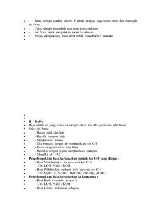  - Jeruk, sebagai sumber vitamin C untuk menjaga daya tahan tubuh dan mencegak
sariawan
 - Cuka, sebagai panambah rasa asam pada makanan
 - Air Accu, untuk menyalakan mesin kendaraan
 - Pupuk, mengandung asam nitrat untuk menyuburkan tanaman



 B BASA
 Basa adalah zat yang dalam air menghasilkan ion OH- (pembawa sifat basa)
 Sifat-sifat basa:
 - Berasa pahit dan licin
 - Bersifat merusak kulit
 - Membirukan lakmus
 - Jika bereaksi dengan air menghasilkan ion OH-
 - Dapat menghantarkan arus listrik
 - Bereaksi dengan logam menghasilkan endapan
 - Memiliki pH >7,2
 Pengelompokkan basa berdasarkan jumlah ion OH- yang dilepas :
 - Basa Monohidroksi: melepas satu ion OH-
 Cth: LiOH, NaOH, KOH
 - Basa Polihidroksi: melepas lebih sari satu ion OH-
 Cth: Mg(OH)2, Sr(OH)2, Ba(OH)2, Zn(OH)2, Al(OH)3
 Pengelompokkan basa berdasarkan kekuatannya :
 - Basa Kuat: terionisasi sempurna
 Cth: LiOH, NaOH, KOH
 - Basa Lemah: terionisasi sebagian
 