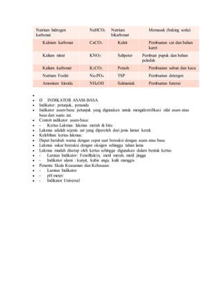 Natrium hidrogen
karbonat
NaHCO3 Natrium
bikarbonat
Memasak (baking soda)
Kalsium karbonat CaCO3 Kalsit Pembuatan cat dan bahan
karet
Kalium nitrat KNO3 Saltpeter Pembuat pupuk dan bahan
peledak
Kalium karbonat K2CO3 Potash Pembuatan sabun dan kaca
Natrium Fosfat Na3PO4 TSP Pembuatan detergen
Amonium klorida NH4OH Salmaniak Pembuatan baterai

 D INDIKATOR ASAM-BASA
 Indikator: petunjuk, penanda
 Indikator asam-basa: petunjuk yang digunakan untuk mengidentifikasi sifat asam atau
basa dari suatu zat.
 Contoh indikator asam-basa:
 - Kertas Lakmus: lakmus merah & biru
 Lakmus adalah sejenis zat yang diperoleh dari jenis lumut kerak
 Kelebihan kertas lakmus:
 Dapat berubah warna dengan cepat saat bereaksi dengan asam atau basa
 Lakmus sukar bereaksi dengan oksigen sehingga tahan lama
 Lakmus mudah diserap oleh kertas sehingga digunakan dalam bentuk kertas
 - Larutan Indikator: Fenolftalein, metil merah, metil jingga
 - Indikator alami : kunyit, kubis ungu, kulit manggis
 Penentu Skala Keasaman dan Kebasaan:
 - Larutan Indikator
 - pH meter:
 - Indikator Universal
 