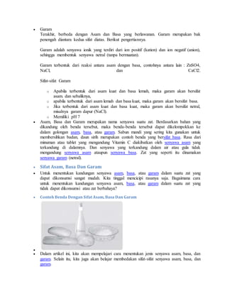  Garam
Terakhir, berbeda dengan Asam dan Basa yang berlawanan. Garam merupakan bak
penengah diantara kedua sifat diatas. Berikut pengertiannya.
Garam adalah senyawa ionik yang terdiri dari ion positif (kation) dan ion negatif (anion),
sehingga membentuk senyawa netral (tanpa bermuatan).
Garam terbentuk dari reaksi antara asam dengan basa, contohnya antara lain : ZnSO4,
NaCl, dan CaCl2.
Sifat-sifat Garam
o Apabila terbentuk dari asam kuat dan basa lemah, maka garam akan bersifat
asam. dan sebaliknya,
o apabila terbentuk dari asam lemah dan basa kuat, maka garam akan bersifat basa.
o Jika terbentuk dari asam kuat dan basa kuat, maka garam akan bersifat netral,
misalnya garam dapur (NaCl).
o Memiliki pH 7
 Asam, Basa dan Garam merupakan nama senyawa suatu zat. Berdasarkan bahan yang
dikandung oleh benda tersebut, maka benda-benda tersebut dapat dikelompokkan ke
dalam golongan asam, basa, atau garam. Sabun mandi yang sering kita gunakan untuk
membersihkan badan, daun sirih merupakan contoh benda yang bersifat basa. Rasa dari
minuman atau tablet yang mengandung Vitamin C diakibatkan oleh senyawa asam yang
terkandung di dalamnya. Dan senyawa yang terkandung dalam air atau gula tidak
mengandung senyawa asam ataupun senyawa basa. Zat yang seperti itu dinamakan
senyawa garam (netral).
 Sifat Asam, Basa Dan Garam
 Untuk menentukan kandungan senyawa asam, basa, atau garam dalam suatu zat yang
dapat dikonsumsi sangat mudah. Kita tinggal mencicipi rasanya saja. Bagaimana cara
untuk menentukan kandungan senyawa asam, basa, atau garam dalam suatu zat yang
tidak dapat dikonsumsi atau zat berbahaya?
 Contoh Benda Dengan Sifat Asam, Basa Dan Garam

 Dalam artikel ini, kita akan mempelajari cara menentukan jenis senyawa asam, basa, dan
garam. Selain itu, kita juga akan belajar membedakan sifat-sifat senyawa asam, basa, dan
garam.
 