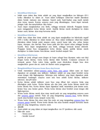  Identifikasi SifatAsam
 Istilah asam dalam ilmu kimia adalah zat yang dapat menghasilkan ion hidrogen (H+)
ketika dilarutkan ke dalam air. Asam dalam kehidupan sehari-hari mudah ditemukan
dalam bentuk makanan atau minuman. Seperti pada buah-buahan yang masih mentah
akan terasa masam. Karena senyawa asam yang dikandungnya. Asam dapat merusak
jaringan kulit dan menyebabkan luka bakar.
 Asam dapat menghantarkan arus listrik, sehingga termasuk elektrolit. Pengujian larutan
asam menggunakan kertas lakmus merah. Apabila lakmus merah dicelupkan ke dalam
larutan asam, lakmus akan tetap berwarna merah.
 Identifikasi Sifat Basa
 Istilah basa dalam ilmu kimia adalah zat yang dapat menghasilkan ion hidroksida negatif
(OH–) ketika dilarutkan ke dalam larutan air. Basa dalam kehidupan sehari-hari mudah
ditemukan dalam bentuk padat ataupun cairan, seperti kapur tulis, abu, sabun, larutan
kapur, detergen, dan lain-lain. Basa terasa pahit dan licin seperti sabun sehingga bersifat
kaustik. Basa dapat menghantarkan arus listrik, sehingga termasuk larutan elektrolit.
Pengujian larutan basa menggunakan kertas lakmus merah, apabila lakmus merah
dicelupkan ke dalam larutan basa lakmus merah berubah menjadi biru.
 Identifikasi SifatGaram
 Apabila air jeruk sebagai asam dengan air kapur sebagai basa dicampur, maka saat diuji
dengan kertas lakmus, warna kertas lakmus tidak berubah. Campuran semacam ini
termasuk garam. Pada reaksi kimia, apabila asam direaksikan dengan basa akan
menghasilkan garam dan air, reaksi ini disebut reaksi penggaraman.
 Mengidentifikasi Senyawa Asam, Basa, dan Garam
 Untuk menentukan adanya senyawa asam, basa, atau garam dalam suatu zat dapat
digunakan zat penunjuk atau indikator. Indikator adalah zat yang dapat berubah warna
sesuai dengan sifat lingkungannya. Beberapa jenis indikator yang dapat digunakan untuk
menentukan kandungan senyawa asam atau basa adalah kertas lakmus, indikator
universal, dan pH-meter.
 Kertas lakmus adalah indikator asam basa yang dibuat dari senyawa kimia yang
dikeringkan pada kertas. Kertas lakmus ada dua jenis, yaitu kertas lakmus merah dan
kertas lakmus biru. Kertas lakmus dapat digunakan untuk menentukan jenis larutan asam,
larutan basa atau larutan garam. Warna kertas lakmus akan berubah sesuai dengan sifat
lingkungannya.
 Warna kertas lakmus merah akan tetap merah pada zat yang mengandung senyawa asam
dan senyawa garam (netral). Pada zat yang mengandung senyawa basa, kertas lakmus
merah akan berubah warna menjadi warna biru.
 Warna kertas lakmus biru akan tetap biru pada zat yang mengandung senyawa basa dan
senyawa garam (netral). Warna kertas lakmus biru akan berubah menjadi berwarna merah
pada zat yang mengandung senyawa asam.
 ASAM
 Asam adalah zat yang dalam air dapat menghasilkan ion H+ (pembawa sifat asam)
 Sifat-sifat asam:
 - berasa asam
 - bersifat korosif
 