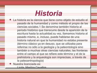 Historia
 La historia es la ciencia que tiene como objeto de estudio el
pasado de la humanidad y como método el propio de las
ciencias sociales.1 Se denomina también historia al
periodo histórico que transcurre desde la aparición de la
escritura hasta la actualidad.su vez, llamamos historia al
pasado mismo, e, incluso, puede hablarse de una
historia natural en que la humanidad no estaba presente
(término clásico ya en desuso, que se utilizaba para
referirse no sólo a la geología y la paleontología sino
también a muchas otras ciencias naturales; las fronteras
entre el campo al que se refiere este término y el de la
prehistoria y la arqueología son imprecisas, a través de
la paleoantropología)
 Nuestra licenciada es:
Licda. Maritza Cevallos.
 