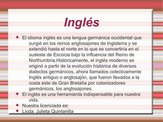 Inglés
 El idioma inglés es una lengua germánica occidental que
surgió en los reinos anglosajones de Inglaterra y se
extendió hasta el norte en lo que se convertiría en el
sudeste de Escocia bajo la influencia del Reino de
Northumbria.Históricamente, el inglés moderno se
originó a partir de la evolución histórica de diversos
dialectos germánicos, ahora llamados colectivamente
Inglés antiguo o anglosajón, que fueron llevados a la
costa este de Gran Bretaña por colonizadores
germánicos, los anglosajones.
 El inglés es una herramienta indispensable para nuestra
vida.
 Nuestra licenciada es:
 Licda. Julieta Quintanilla
 