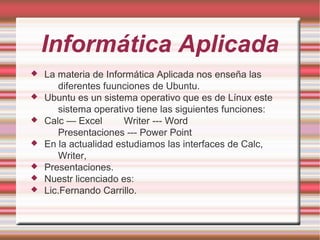Informática Aplicada
 La materia de Informática Aplicada nos enseña las
diferentes fuunciones de Ubuntu.
 Ubuntu es un sistema operativo que es de Línux este
sistema operativo tiene las siguientes funciones:
 Calc — Excel Writer --- Word
Presentaciones --- Power Point
 En la actualidad estudiamos las interfaces de Calc,
Writer,
 Presentaciones.
 Nuestr licenciado es:
 Lic.Fernando Carrillo.
 