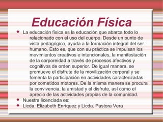 Educación Física
 La educación física es la educación que abarca todo lo
relacionado con el uso del cuerpo. Desde un punto de
vista pedagógico, ayuda a la formación integral del ser
humano. Esto es, que con su práctica se impulsan los
movimientos creativos e intencionales, la manifestación
de la corporeidad a través de procesos afectivos y
cognitivos de orden superior. De igual manera, se
promueve el disfrute de la movilización corporal y se
fomenta la participación en actividades caracterizadas
por cometidos motores. De la misma manera se procura
la convivencia, la amistad y el disfrute, así como el
aprecio de las actividades propias de la comunidad.
 Nuestra licenciada es:
 Licda. Elizabeth Enríquez y Licda. Pastora Vera
 