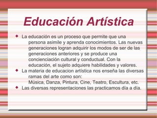 Educación Artística
 La educación es un proceso que permite que una
persona asimile y aprenda conocimientos. Las nuevas
generaciones logran adquirir los modos de ser de las
generaciones anteriores y se produce una
concienciación cultural y conductual. Con la
educación, el sujeto adquiere habilidades y valores.
 La materia de educacion artística nos enseña las diversas
ramas del arte como son:
Música, Danza, Pintura, Cine, Teatro, Escultura, etc.
 Las diversas representaciones las practicamos día a día.
 