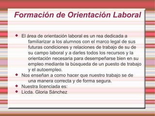 Formación de Orientación Laboral
 El área de orientación laboral es un rea dedicada a
familiarizar a los alumnos con el marco legal de sus
futuras condiciones y relaciones de trabajo de su de
su campo laboral y a darles todos los recursos y la
orientación necesaria para desempeñarse bien en su
empleo mediante la búsqueda de un puesto de trabajo
y el autoempleo.
 Nos enseñan a como hacer que nuestro trabajo se de
una manera correcta y de forma segura.
 Nuestra licenciada es:
 Licda. Gloria Sánchez
 