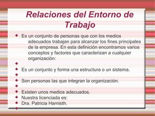 Relaciones del Entorno de
Trabajo
 Es un conjunto de personas que con los medios
adecuados trabajan para alcanzar los fines principales
de la empresa. En esta definición encontramos varios
conceptos y factores que caracterizan a cualquier
organización:

 Es un conjunto y forma una estructura o un sistema.

 Son personas las que integran la organización.

 Existen unos medios adecuados.
 Nuestra licenciada es:
 Dra. Patricia Harnisth.

 