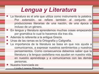 Lengua y Literatura
 La literatura es el arte que utiliza como instrumento la palabra.
Por extensión, se refiere también al conjunto de
producciones literarias de una nación, de una época o
incluso de un género.
 En lengua y literatura aprendemos muchas cosas empezando
por gramática lo cual lo hacemos día tras día.
 Además lo referente a la antigua Grecia.
 Unas de las ramas es la Ortografía y Caligrafía.
 La importancia de la literatura se basa en que nos ayuda a
comunicarnos, a expresar nuestros sentimientos y nuestros
pensamientos. Como consecuencia debemos saber que la
literatura y la lengua castellana nos ayudan en nuestra vida,
en nuestro aprendizaje y a comunicarnos con las demás
personas.
 Nuestra licenciada es:
Licda.Lorena Sánchez
 