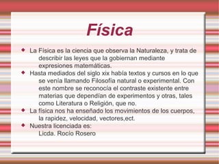 Física
 La Física es la ciencia que observa la Naturaleza, y trata de
describir las leyes que la gobiernan mediante
expresiones matemáticas.
 Hasta mediados del siglo xix había textos y cursos en lo que
se venía llamando Filosofía natural o experimental. Con
este nombre se reconocía el contraste existente entre
materias que dependían de experimentos y otras, tales
como Literatura o Religión, que no.
 La física nos ha enseñado los movimientos de los cuerpos,
la rapidez, velocidad, vectores,ect.
 Nuestra licenciada es:
Licda. Rocío Rosero
 