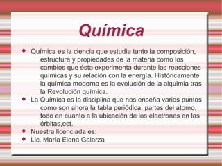 Química
 Química es la ciencia que estudia tanto la composición,
estructura y propiedades de la materia como los
cambios que ésta experimenta durante las reacciones
químicas y su relación con la energía. Históricamente
la química moderna es la evolución de la alquimia tras
la Revolución química.
 La Química es la disciplina que nos enseña varios puntos
como son ahora la tabla periódica, partes del átomo,
todo en cuanto a la ubicación de los electrones en las
órbitas,ect.
 Nuestra licenciada es:
 Lic. María Elena Galarza
 