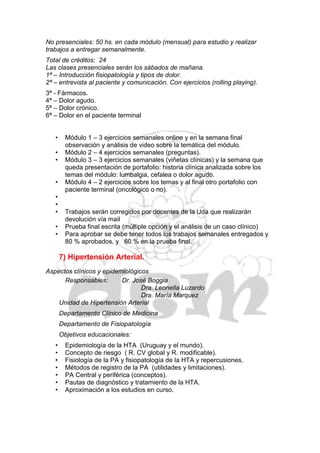 No presenciales: 50 hs. en cada módulo (mensual) para estudio y realizar
trabajos a entregar semanalmente.
Total de créditos: 24
Las clases presenciales serán los sábados de mañana.
1ª – Introducción fisiopatología y tipos de dolor.
2ª – entrevista al paciente y comunicación. Con ejercicios (rolling playing).
3ª - Fármacos.
4ª – Dolor agudo.
5ª – Dolor crónico.
6ª – Dolor en el paciente terminal


   •     Módulo 1 – 3 ejercicios semanales online y en la semana final
         observación y análisis de video sobre la temática del módulo.
   •     Módulo 2 – 4 ejercicios semanales (preguntas).
   •     Módulo 3 – 3 ejercicios semanales (viñetas clínicas) y la semana que
         queda presentación de portafolio: historia clínica analizada sobre los
         temas del módulo: lumbalgia, cefalea o dolor agudo.
   •     Módulo 4 – 2 ejercicios sobre los temas y al final otro portafolio con
         paciente terminal (oncológico o no).
   •
   •
   •     Trabajos serán corregidos por docentes de la Uda que realizarán
         devolución vía mail
   •     Prueba final escrita (múltiple opción y el análisis de un caso clínico)
   •     Para aprobar se debe tener todos los trabajos semanales entregados y
         80 % aprobados, y 60 % en la prueba final.

       7) Hipertensión Arterial.
Aspectos clínicos y epidemiológicos
      Responsables:       Dr. José Boggia
                                 Dra. Leonella Luzardo
                                 Dra. María Marquez
    Unidad de Hipertensión Arterial
       Departamento Clínico de Medicina
       Departamento de Fisiopatología
       Objetivos educacionales:
   •     Epidemiología de la HTA (Uruguay y el mundo).
   •     Concepto de riesgo ( R. CV global y R. modificable).
   •     Fisiología de la PA y fisiopatología de la HTA y repercusiones.
   •     Métodos de registro de la PA (utilidades y limitaciones).
   •     PA Central y periférica (conceptos).
   •     Pautas de diagnóstico y tratamiento de la HTA.
   •     Aproximación a los estudios en curso.
 
