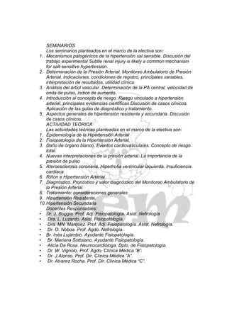 SEMINARIOS
    Los seminarios planteados en el marco de la electiva son:
1. Mecanismos patogénicos de la hipertensión sal sensible. Discusión del
    trabajo experimental Subtle renal injury is likely a common mechanism
    for salt-sensitive hypertension.
2. Determinación de la Presión Arterial. Monitoreo Ambulatorio de Presión
    Arterial. Indicaciones, condiciones de registro, principales variables,
    interpretación de resultados, utilidad clínica.
3. Análisis del árbol vascular. Determinación de la PA central, velocidad de
    onda de pulso, índice de aumento.
4. Introducción al concepto de riesgo. Riesgo vinculado a hipertensión
    arterial, principales evidencias científicas Discusión de casos clínicos.
    Aplicación de las guías de diagnóstico y tratamiento.
5. Aspectos generales de hipertensión resistente y secundaria. Discusión
    de casos clínicos.
    ACTIVIDAD TEÓRICA
    Las actividades teóricas planteadas en el marco de la electiva son:
1. Epidemiología de la Hipertensión Arterial
2. Fisiopatología de la Hipertensión Arterial.
3. Daño de órgano blanco. Eventos cardiovasculares. Concepto de riesgo
    total.
4. Nuevas interpretaciones de la presión arterial: La importancia de la
    presión de pulso
5. Ateroesclerosis coronaria, Hipertrofia ventricular izquierda, Insuficiencia
    cardiaca.
6. Riñón e Hipertensión Arterial
7. Diagnóstico. Pronóstico y valor diagnóstico del Monitoreo Ambulatorio de
    la Presión Arterial.
8. Tratamiento: consideraciones generales
9. Hipertensión Resistente.
10. Hipertensión Secundaria
    Docentes Responsables:
• Dr. J. Boggia. Prof. Adj. Fisiopatología. Asist. Nefrología
• Dra. L. Luzardo. Asist. Fisiopatología.
• Dra. MN. Márquez. Prof. Adj. Fisiopatología. Asist. Nefrología.
• Dr. O. Noboa. Prof. Agdo. Nefrología.
• Br. Inés Lujambio. Ayudante Fisiopatología.
• Br. Mariana Sottolano. Ayudante Fisiopatología.
• Alicia Da Rosa. Neumocardióloga. Dpto. de Fisiopatología.
• Dr. W. Vignolo. Prof. Agdo. Clínica Médica “B”.
• Dr. J.Alonso. Prof. Dir. Clínica Médica “A”.
• Dr. Alvarez Rocha. Prof. Dir. Clínica Médica “C”.
 
