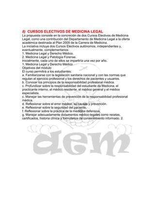 8) CURSOS ELECTIVOS DE MEDICINA LEGAL
La propuesta consiste en la concreción de dos Cursos Electivos de Medicina
Legal, como una contribución del Departamento de Medicina Legal a la oferta
académica destinada al Plan 2009 de la Carrera de Medicina.
La iniciativa incluye dos Cursos Electivos autónomos, independientes y,
eventualmente, complementarios:
1. Medicina Legal y Derecho Médico.
2. Medicina Legal y Patología Forense.
Inicialmente, cada uno de ellos se impartiría una vez por año.
1. Medicina Legal y Derecho Médico
Objetivos del módulo
El curso permitirá a los estudiantes:
a. Familiarizarse con la legislación sanitaria nacional y con las normas que
regulan el ejercicio profesional y los derechos de pacientes y usuarios.
b. Conocer los principios de la responsabilidad profesional médica.
c. Profundizar sobre la responsabilidad del estudiante de Medicina, el
practicante interno, el médico residente, el médico general y el médico
especialista.
c. Manejar las herramientas de prevención de la responsabilidad profesional
médica.
d. Reflexionar sobre el error médico, su causas y prevención.
e. Reflexionar sobre la seguridad del paciente.
f. Reflexionar sobre la práctica de la medicina defensiva.
g. Manejar adecuadamente documentos médico-legales como recetas,
certificados, historia clínica y formularios de consentimiento informado. 2
 