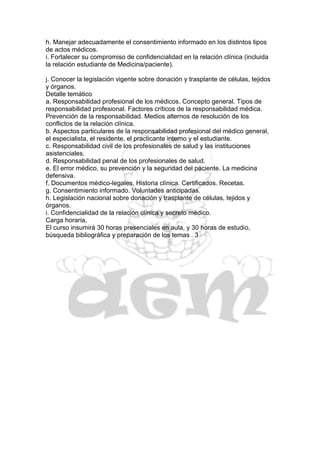 h. Manejar adecuadamente el consentimiento informado en los distintos tipos
de actos médicos.
i. Fortalecer su compromiso de confidencialidad en la relación clínica (incluida
la relación estudiante de Medicina/paciente).

j. Conocer la legislación vigente sobre donación y trasplante de células, tejidos
y órganos.
Detalle temático
a. Responsabilidad profesional de los médicos. Concepto general. Tipos de
responsabilidad profesional. Factores críticos de la responsabilidad médica.
Prevención de la responsabilidad. Medios alternos de resolución de los
conflictos de la relación clínica.
b. Aspectos particulares de la responsabilidad profesional del médico general,
el especialista, el residente, el practicante interno y el estudiante.
c. Responsabilidad civil de los profesionales de salud y las instituciones
asistenciales.
d. Responsabilidad penal de los profesionales de salud.
e. El error médico, su prevención y la seguridad del paciente. La medicina
defensiva.
f. Documentos médico-legales. Historia clínica. Certificados. Recetas.
g. Consentimiento informado. Voluntades anticipadas.
h. Legislación nacional sobre donación y trasplante de células, tejidos y
órganos.
i. Confidencialidad de la relación clínica y secreto médico.
Carga horaria,
El curso insumirá 30 horas presenciales en aula, y 30 horas de estudio,
búsqueda bibliográfica y preparación de los temas . 3
 