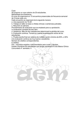 Cupo
Se propone un cupo máximo de 20 estudiantes.
Metodología de enseñanza,
El curso se organizará en 15 encuentros presenciales de frecuencia semanal
de 2 horas cada uno.
Cada encuentro se organizará de la siguiente manera:
a. Una exposición de 15-30'.
b. Trabajo en taller en base a viñetas clínicas o sentencias judiciales.
c. Resumen en plenario.
Procedimiento de evaluación que se empleará para su aprobación,
La evaluación constará de tres ítem:
a. Asistencia. Más de dos inasistencias determinará la pérdida del curso.
b. Evaluación continua. Tomará en cuenta la participación activa de los
estudiantes.
c. Prueba escrita final con sistema de múltiple opción (mínimo de 60%, o 50%
si la evaluación continua es muy buena o excelente).
Número de créditos correspondientes.
6 créditos.
Pre – requisitos exigidos o recomendados para cursar y aprobar.
Podrán inscribirse los estudiantes que tengan aprobado el Ciclo Básico Clínico
Comunitario 4° semestre. 4
 