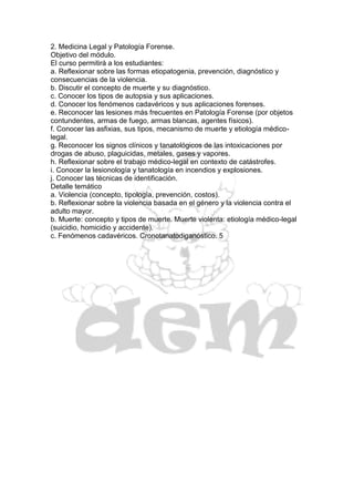 2. Medicina Legal y Patología Forense.
Objetivo del módulo.
El curso permitirá a los estudiantes:
a. Reflexionar sobre las formas etiopatogenia, prevención, diagnóstico y
consecuencias de la violencia.
b. Discutir el concepto de muerte y su diagnóstico.
c. Conocer los tipos de autopsia y sus aplicaciones.
d. Conocer los fenómenos cadavéricos y sus aplicaciones forenses.
e. Reconocer las lesiones más frecuentes en Patología Forense (por objetos
contundentes, armas de fuego, armas blancas, agentes físicos).
f. Conocer las asfixias, sus tipos, mecanismo de muerte y etiología médico-
legal.
g. Reconocer los signos clínicos y tanatológicos de las intoxicaciones por
drogas de abuso, plaguicidas, metales, gases y vapores.
h. Reflexionar sobre el trabajo médico-legal en contexto de catástrofes.
i. Conocer la lesionología y tanatología en incendios y explosiones.
j. Conocer las técnicas de identificación.
Detalle temático
a. Violencia (concepto, tipología, prevención, costos).
b. Reflexionar sobre la violencia basada en el género y la violencia contra el
adulto mayor.
b. Muerte: concepto y tipos de muerte. Muerte violenta: etiología médico-legal
(suicidio, homicidio y accidente).
c. Fenómenos cadavéricos. Cronotanatodiganóstico. 5
 