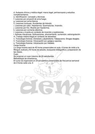 d. Autopsia clínica y médico-legal: marco legal, perinecropsia y estudios
complementarios.
e. Identificación: concepto y técnicas.
f. Lesiones por proyectil de arna fuego.
g. Lesiones por arma blanca
h. Lesiones contusas. Accidentes de tránsito.
i. Lesiones por calor. Hipertermia. Quemaduras. Incendio.
j. Lesiones por frío. Muerte por hipotermia.
k. Lesiones por corriente eléctrica.
l. Lesiones y muerte en contexto de incendio y explosiones.
l. Asfixias mecánicas. Sofocaciones, ahorcamiento, sumersión, estrangulación.
m. Trabajo médico-legal en contexto de desastres.
n. Toxicología forense. Ebriedad y alcoholismo. Tabaquismo. Drogas ileagles.
ñ. Toxicología forense. Intoxicación por gases y vapores.
o. Toxicología forense. Intoxicación por metales.
Carga horaria
La carga horaria será de 40 horas presenciales en aula, 4 horas de visita a la
Morgue Judicial y 40 horas de estudio, búsqueda bibliográfica y preparación de
las clases.
Cupo
Se propone un cupo máximo de 20 estudiantes.
Metodología de enseñanza,
El curso se organizará en 20 encuentros presenciales de frecuencia semanal
de 2 horas cada una. 6
 