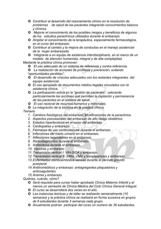  Contribuir al desarrollo del razonamiento clínico en la resolución de
       problemas de salud de las pacientes integrando conocimientos básicos
       y clínicos.
    Mejorar el conocimiento de los posibles riesgos y beneficios de algunos
       de los estudios paraclínicos utilizados durante el embarazo.
    Ampliar el conocimiento de la terapéutica, especialmente farmacológica,
       en el curso del embarazo.
    Contribuir al cambio y la mejora de conductas en el manejo asistencial
       de la mujer embarazada.
    Integrarse a un equipo de asistencia interdisciplinario, en el marco de un
       modelo de atención humanista, integral y de alta complejidad.
Mediante la práctica clínica promover:
    El uso adecuado de un sistema de referencia y contra-referencia.
    La realización de acciones de profilaxis y prevención, evitando
  “oportunidades perdidas”.
    El desarrollo de vínculos adecuados con los restantes integrantes del
       equipo asistencial.
    El uso apropiado de documentos médico-legales vinculados con la
       asistencia clínica.
    La participación activa en la “gestión de pacientes”, valorando
       particularmente las acciones que permitan la captación y permanencia
       de las pacientes en el sistema de salud.
    El uso racional de recursos humanos y materiales.
    La integración de la bioética en la práctica clínica.
Temario
   1. Cambios fisiológicos del embarazo. Modificaciones de la paraclínica.
   2. Aspectos psicosociales del embarazo de alto riesgo obstétrico.
   3. Estados hipertensivos en el curso del embarazo.
   4. Cardiopatías y embarazo.
   5. Fármacos de uso cardiovascular durante el embarazo.
   6. Infecciones del tracto urinario en el embarazo.
   7. Infecciones respiratorias en el embarazo.
   8. Radiodiagnóstico durante el embarazo.
   9. Antibióticos durante el embarazo.
   10. Vacunas y embarazo.
   11. Transmisión vertical I: VIH-SIDA y embarazo.
   12. Transmisión vertical II: Sífilis, CMV y toxoplasmosis y embarazo.
   13. Enfermedad tromboembólica venosa durante el período grávido
       puerperal.
   14. Antitrombóticos y embarazo: antiagregantes plaquetarios y
       anticoagulantes.
   15. Anemia y embarazo.
Quiénes, cuándo, cómo?
    Será requisito para cursar haber aprobado Clínica Materno Infantil y al
       menos un semestre de Clínica Médica del Ciclo Clínica General Integral.
    El curso se desarrollará dos veces en el año.
    Las instancias teóricas y de taller se realizarán semanalmente (10
       semanas) y la práctica clínica se realizará en forma sucesiva en grupos
       de 6 estudiantes durante 3 semanas cada grupo.
    Anualmente podrían participar del curso un número de 36 estudiantes.
 