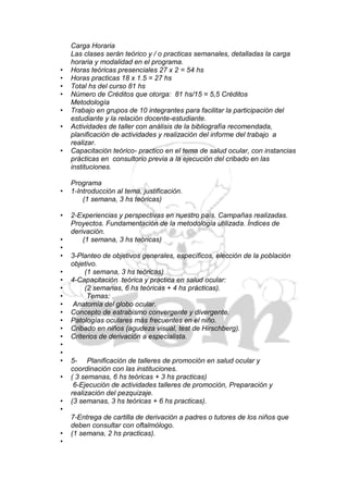 Carga Horaria
    Las clases serán teórico y / o practicas semanales, detalladas la carga
    horaria y modalidad en el programa.
•   Horas teóricas presenciales 27 x 2 = 54 hs
•   Horas practicas 18 x 1.5 = 27 hs
•   Total hs del curso 81 hs
•   Número de Créditos que otorga: 81 hs/15 = 5,5 Créditos
    Metodología
•   Trabajo en grupos de 10 integrantes para facilitar la participación del
    estudiante y la relación docente-estudiante.
•   Actividades de taller con análisis de la bibliografía recomendada,
    planificación de actividades y realización del informe del trabajo a
    realizar.
•   Capacitación teórico- practico en el tema de salud ocular, con instancias
    prácticas en consultorio previa a la ejecución del cribado en las
    instituciones.

    Programa
•   1-Introducción al tema, justificación.
        (1 semana, 3 hs teóricas)

•   2-Experiencias y perspectivas en nuestro país. Campañas realizadas.
    Proyectos. Fundamentación de la metodología utilizada. Índices de
    derivación.
•       (1 semana, 3 hs teóricas)
•
•   3-Planteo de objetivos generales, específicos, elección de la población
    objetivo.
•        (1 semana, 3 hs teóricas)
•   4-Capacitación teórica y practica en salud ocular:
•        (2 semanas, 6 hs teóricas + 4 hs prácticas).
•         Temas:
•    Anatomía del globo ocular.
•   Concepto de estrabismo convergente y divergente.
•   Patologías oculares más frecuentes en el niño.
•   Cribado en niños (agudeza visual, test de Hirschberg).
•   Criterios de derivación a especialista.
•
•
•   5- Planificación de talleres de promoción en salud ocular y
    coordinación con las instituciones.
•   ( 3 semanas, 6 hs teóricas + 3 hs practicas)
     6-Ejecución de actividades talleres de promoción, Preparación y
    realización del pezquizaje.
•   (3 semanas, 3 hs teóricas + 6 hs practicas).
•
    7-Entrega de cartilla de derivación a padres o tutores de los niños que
    deben consultar con oftalmólogo.
•   (1 semana, 2 hs practicas).
•
 