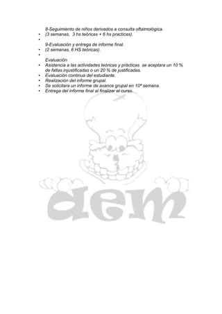 8-Seguimiento de niños derivados a consulta oftalmológica.
•   (3 semanas, 3 hs teóricas + 6 hs practicas).
•
    9-Evaluación y entrega de informe final.
•   (2 semanas, 6 HS teóricas).
•
    Evaluación
•   Asistencia a las actividades teóricas y prácticas se aceptara un 10 %
    de faltas injustificadas o un 20 % de justificadas.
•   Evaluación continua del estudiante.
•   Realización del informe grupal.
•   Se solicitara un informe de avance grupal en 10ª semana.
•   Entrega del informe final al finalizar el curso.
 