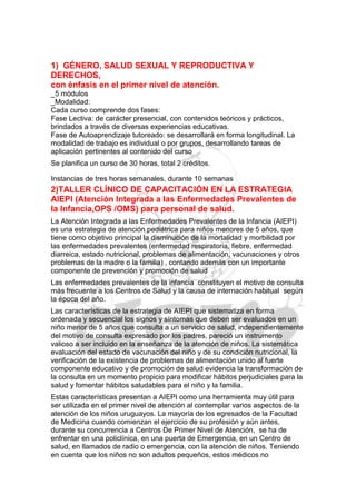 1) GÉNERO, SALUD SEXUAL Y REPRODUCTIVA Y
DERECHOS,
con énfasis en el primer nivel de atención.
_5 módulos
_Modalidad:
Cada curso comprende dos fases:
Fase Lectiva: de carácter presencial, con contenidos teóricos y prácticos,
brindados a través de diversas experiencias educativas.
Fase de Autoaprendizaje tutoreado: se desarrollará en forma longitudinal. La
modalidad de trabajo es individual o por grupos, desarrollando tareas de
aplicación pertinentes al contenido del curso
Se planifica un curso de 30 horas, total 2 créditos.

Instancias de tres horas semanales, durante 10 semanas
2)TALLER CLÍNICO DE CAPACITACIÓN EN LA ESTRATEGIA
AIEPI (Atención Integrada a las Enfermedades Prevalentes de
la Infancia,OPS /OMS) para personal de salud.
La Atención Integrada a las Enfermedades Prevalentes de la Infancia (AIEPI)
es una estrategia de atención pediátrica para niños menores de 5 años, que
tiene como objetivo principal la disminución de la mortalidad y morbilidad por
las enfermedades prevalentes (enfermedad respiratoria, fiebre, enfermedad
diarreica, estado nutricional, problemas de alimentación, vacunaciones y otros
problemas de la madre o la familia) , contando además con un importante
componente de prevención y promoción de salud .
Las enfermedades prevalentes de la infancia constituyen el motivo de consulta
más frecuente a los Centros de Salud y la causa de internación habitual según
la época del año.
Las características de la estrategia de AIEPI que sistematiza en forma
ordenada y secuencial los signos y síntomas que deben ser evaluados en un
niño menor de 5 años que consulta a un servicio de salud, independientemente
del motivo de consulta expresado por los padres, pareció un instrumento
valioso a ser incluido en la enseñanza de la atención de niños. La sistemática
evaluación del estado de vacunación del niño y de su condición nutricional, la
verificación de la existencia de problemas de alimentación unido al fuerte
componente educativo y de promoción de salud evidencia la transformación de
la consulta en un momento propicio para modificar hábitos perjudiciales para la
salud y fomentar hábitos saludables para el niño y la familia.
Estas características presentan a AIEPI como una herramienta muy útil para
ser utilizada en el primer nivel de atención al contemplar varios aspectos de la
atención de los niños uruguayos. La mayoría de los egresados de la Facultad
de Medicina cuando comienzan el ejercicio de su profesión y aún antes,
durante su concurrencia a Centros De Primer Nivel de Atención, se ha de
enfrentar en una policlínica, en una puerta de Emergencia, en un Centro de
salud, en llamados de radio o emergencia, con la atención de niños. Teniendo
en cuenta que los niños no son adultos pequeños, estos médicos no
 