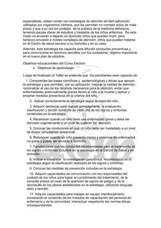 especialistas, deben contar con estrategias de atención de fácil aplicación,
validadas por organismos idóneos, que les permitan no cometer actos de mala
praxis y que a su vez los protejan de la práctica de la medicina defensiva,
teniendo pautas claras de estudios y traslados de los niños enfermos. De este
modo no enviarán o dejarán en domicilio niños que pueden morir, pero
tampoco enviarán a niveles complejos de atención, niños que pueden tratarse
en el Centro de salud cercano a su domicilio y en su casa.
Además, esta estrategia los capacita para difundir conductas preventivas y
para comunicarse en términos sencillos con los cuidadores, objetivo importante
en el nuevo plan de estudios.

Objetivos educacionales del Curso Electivo
        Objetivos de aprendizaje :

Luego de finalizado el Taller se pretende que los estudiantes sean capaces de:
  1. Comprender las bases científicas y epidemiológicas y éticas que apoyan
la estrategia y que permiten, con su aplicación, mejorar la calidad de atención,
racionalizar el uso de los recursos necesarios para la atención, evitar que
enfermedades potencialmente graves lleven al niño a la muerte y aplicar y
enseñar medidas preventivas en la crianza del niño.
    2. Aplicar correctamente la estrategia según la edad del niño.
    3. Adquirir destrezas para realizar correctamente la evaluación,
  clasificación y decidir conducta de cada una de los signos y síntomas
  contenidos en la estrategia
    4. Reconocer cuando un niño tiene una enfermedad grave y debe ser
  derivado urgentemente a un nivel de superior de atención.
    5. Conocer las condiciones en que un niño debe ser trasladado a un nivel
  de mayor complejidad asistencial.
    6. Reconocer cuando un niño presenta signos y síntomas de enfermedad
  no grave y puede ser enviado a domicilio.
    7. Familiarizarse con las conductas recomendadas para el tratamiento de
  los signos y síntomas incluidos en la estrategia en el Centro de Salud y en
  domicilio.
    8. Indicar e interpretar la investigación paraclínica recomendada en la
  estrategia según la clasificación realizada de los signos y síntomas.
    9. Conocer las medidas de prevención incluidas en la estrategia.
    10. Adquirir capacidades de comunicación con los responsables del
  cuidado de los niños para lograr el cumplimiento del tratamiento, de la
  consulta precoz en caso de la aparición de signos de peligro y de la
  reconsulta en los plazos establecidos en la estrategia, utilizando lenguaje
  claro y sencillo.
    11. Adquirir capacidades para trabajar en equipo interdisciplinario,
  conociendo el contenido de los módulos de capacitación del personal de
  enfermería y de la comunidad. Interactuar respetando las normas éticas
  correspondientes
 