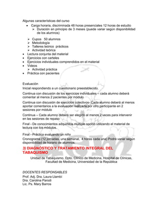Algunas características del curso
    Carga horaria, discriminada 48 horas presenciales 12 horas de estudio
       Duración en principio de 3 meses (puede variar según disponibilidad
         de los alumnos)
     Cupos 50 alumnos
     Metodología
     Talleres teórico prácticos
     Actividad teórica
   Lectura conjunta del material
   Ejercicios con carteles
   Ejercicios individuales comprendidos en el material
   Videos
     Actividad práctica
   Práctica con pacientes


Evaluación
Inicial respondiendo a un cuestionario preestablecido.
Continua con discusión de los ejercicios individuales – cada alumno deberá
comentar al menos 2 pacientes por módulo
Continua con discusión de ejercicios colectivos- Cada alumno deberá al menos
aportar comentarios a la evaluación realizada por otro participante en 2
sesiones por módulo
Continua – Cada alumno deberá ser elegido al menos 2 veces para intervenir
en las sesiones de repaso
Final - De conocimientos adquiridos múltiple opción utilizando el material de
lectura con los módulos.

Final - Práctica evaluando un niño
Cronograma (12 jornadas, una semanal, 4 horas cada una) Podrá variar según
disponibilidad de horario de alumnos.
3) DIAGNÓSTICO Y TRATAMIENTO INTEGRAL DEL
TABAQUISMO
      Unidad de Tabaquismo, Dpto. Clínico de Medicina, Hospital de Clínicas,
                Facultad de Medicina, Universidad de la República


DOCENTES RESPONSABLES
Prof. Adj. Dra. Laura Llambí
Dra. Carolina Parodi
Lic. Ps. Mary Barros
 