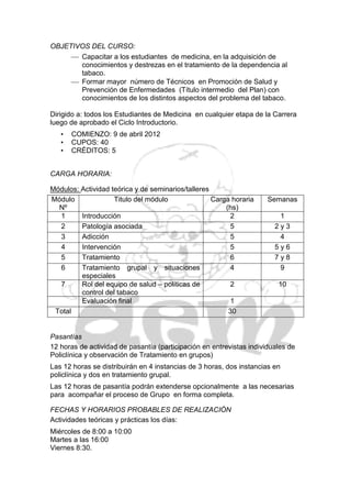 OBJETIVOS DEL CURSO:
      Capacitar a los estudiantes de medicina, en la adquisición de
       conocimientos y destrezas en el tratamiento de la dependencia al
       tabaco.
      Formar mayor número de Técnicos en Promoción de Salud y
       Prevención de Enfermedades (Título intermedio del Plan) con
       conocimientos de los distintos aspectos del problema del tabaco.

Dirigido a: todos los Estudiantes de Medicina en cualquier etapa de la Carrera
luego de aprobado el Ciclo Introductorio.
   •   COMIENZO: 9 de abril 2012
   •   CUPOS: 40
   •   CRÉDITOS: 5


CARGA HORARIA:

Módulos: Actividad teórica y de seminarios/talleres
Módulo              Titulo del módulo               Carga horaria     Semanas
  Nº                                                    (hs)
  1      Introducción                                     2              1
  2      Patología asociada                               5             2y3
  3      Adicción                                         5              4
  4      Intervención                                     5             5y6
  5      Tratamiento                                      6             7y8
  6      Tratamiento grupal y situaciones                 4              9
         especiales
  7      Rol del equipo de salud – políticas de           2              10
         control del tabaco
         Evaluación final                                 1
 Total                                                   30


Pasantías
12 horas de actividad de pasantía (participación en entrevistas individuales de
Policlínica y observación de Tratamiento en grupos)
Las 12 horas se distribuirán en 4 instancias de 3 horas, dos instancias en
policlínica y dos en tratamiento grupal.
Las 12 horas de pasantía podrán extenderse opcionalmente a las necesarias
para acompañar el proceso de Grupo en forma completa.

FECHAS Y HORARIOS PROBABLES DE REALIZACIÓN
Actividades teóricas y prácticas los días:
Miércoles de 8:00 a 10:00
Martes a las 16:00
Viernes 8:30.
 