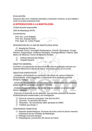 EVALUACIÓN:
Ganancia del curso: mediante asiduidad y evaluación continua, lo que habilita a
rendir la prueba evaluatoria final.
4) INTRODUCCION A LA MASTOLOGÍA
Unidad docente responsable:
UDA de Mastología (Nº44)
Coordinadores:
  Prof. Dra. Lucía Delgado
  Prof. Dra. Graciela Sabini
  Prof. Agdo. Dr. Carlos Pressa

INTEGRACION DE LA UDA DE MASTOLOGIA (Nº44)
    Hospital de Clínicas:
  Oncología Clínica, Oncología Radioterápica, Clínicas Quirúrgicas, Cirugía
Plástica, Imagenología, Anatomía Patológica, Sicología Médica, Fisiatría, Dpto.
Básico de Medicina, Centro de Medicina Nuclear.
       Instituto Nacional del Cáncer
       Hospital Español

OBJETIVO GENERAL
Contribuir a la adquisición de conocimientos sobre la patología mamaria con
especial referencia al cáncer de mama, en nuestro país y en el mundo.

OBJETIVOS ESPECIFICOS
_Contribuir a la formación en prevención del cáncer de mama e introducir
conocimientos sobre diagnóstico y tratamiento de la patología mamaria
benigna y maligna.
_Introducir a los estudiantes en la temática de la rehabilitación y los cuidados
paliativos de las pacientes con cáncer mamario.
_Analizar el papel del médico del primer nivel de atención en el control del
cáncer mamario.
_Estimular el desarrollo de las aptitudes que permitan participar en equipos
multidisciplinarios asistenciales y de investigación.
      Fecha de comienzo propuesta: 9 de abril de 2012
      Duración: 10 semanas (60 horas)
      Requisitos: Se recomienda haber aprobado el CIMGI
      Créditos que otorga: 4

CONTENIDOS TEMATICOS
   Aspectos epidemiológicos. Acciones de lucha contra el cáncer mamario.
    Importancia de las Unidades de Mastología.
   Patología mamaria benigna
   Etiopatogenia y prevención del cáncer de mama
 