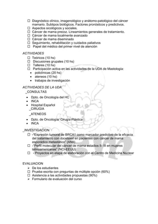  Diagnóstico clínico, imagenológico y anátomo-patológico del cáncer
     mamario. Subtipos biológicos. Factores pronósticos y predictivos.
    Aspectos sicológicos y sociales.
    Cáncer de mama precoz. Lineamientos generales de tratamiento.
    Cáncer de mama localmente avanzado
    Cáncer de mama diseminado
    Seguimiento, rehabilitación y cuidados paliativos
    Papel del médico del primer nivel de atención

ACTIVIDADES
   Teóricos (10 hs)
   Discusiones grupales (10 hs)
   Talleres (10 hs)
   Participación activa en las actividades de la UDA de Mastología:
     policlínicas (20 hs)
     ateneos (10 hs)
     trabajos de investigación

ACTIVIDADES DE LA UDA
 _CONSULTAS
      Dpto. de Oncología del HC
      INCA
      Hospital Español
      _CIRUGIA
      _ATENEOS
      Dpto. de Oncología/ Cirugía Plástica
      INCA

_INVESTIGACION
    -“Expresión tumoral de BRCA1 como marcador predictivo de la eficacia
     del tratamiento con docetaxel en pacientes con cáncer de mama
     esporádico metastático” (ANII)
    -“Perfil molecular del cáncer de mama estadios II- III en mujeres
     latinoamericanas” (NCI-EEUU)
    - Proyectos en etapa de elaboración con el Centro de Medicina Nuclear


EVALUACION
   De los estudiantes
   Prueba escrita con preguntas de múltiple opción (60%)
   Asistencia a las actividades propuestas (90%)
   Formulario de evaluación del curso
 