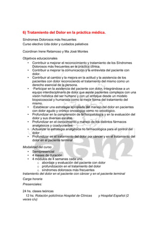 6) Tratamiento del Dolor en la práctica médica.
Síndromes Dolorosos más frecuentes
Curso electivo Uda dolor y cuidados paliativos

Coordinan Irene Retamoso y Ma José Montes

Objetivos educacionales
   • Contribuir a mejorar el reconocimiento y tratamiento de los Síndromes
       Dolorosos más frecuentes en la práctica clínica.
   • Contribuir a mejorar la comunicación y la entrevista del paciente con
       dolor.
   • Contribuir al cambio y la mejora en la actitud y la asistencia de los
       pacientes con dolor reconociendo el tratamiento del mismo como un
       derecho esencial de la persona.
   • ·Participar en la asistencia del paciente con dolor, integrándose a un
       equipo interdisciplinario de dolor que asiste pacientes complejos con una
       visión holística del ser humano y con un enfoque desde un modelo
       biopsicosocial y humanista como la mejor forma del tratamiento del
       mismo.
   • ·Establecer una estrategia apropiada del manejo del dolor en pacientes
       con dolor agudo y crónico oncológico como no oncológico.
   • Profundizar en la comprensión de la fisiopatología y en la evaluación del
       dolor y sus diversas escalas.·
   • Profundizar en el conocimiento y manejo de los distintos fármacos
       analgésicos y coadyuvantes
   • Actualizar la estrategia analgésica no farmacológica para el control del
       dolor
   • Profundizar en el tratamiento del dolor por cáncer y en el tratamiento del
       dolor en el paciente terminal.

Modalidad del curso
    • Semipresencial
    • 4 meses de duración
    • 4 módulos de 4 semanas cada uno.
          o abordaje y evaluación del paciente con dolor
          o profundización en el tratamiento del dolor
          o síndromes dolorosos más frecuentes
tratamiento del dolor en el paciente con cáncer y en el paciente terminal
Carga horaria
Presenciales:

24 hs. clases teóricas
  12 hs. Rotación policlínica Hospital de Clínicas    y Hospital Español (2
veces c/u)
 